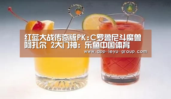 红蓝大战传奇版PK:C罗鲁尼斗魔兽阿扎尔 2大门神:乐鱼中国体育(图2) 乐鱼LEYU
