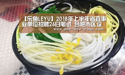 【乐鱼LEYU】2018年上半年省直事业单位招聘26日笔试 合肥市区设13个考点(图3) 乐鱼中国体育