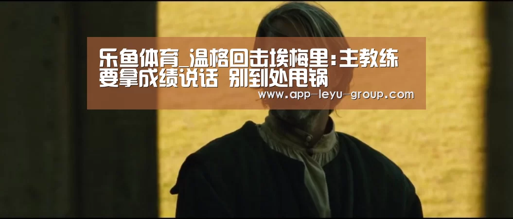 乐鱼体育_温格回击埃梅里:主教练要拿成绩说话 别到处甩锅(图4) 乐鱼LEYU